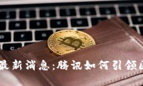 马化腾区块链最新消息：腾讯如何引领区块链技术变革